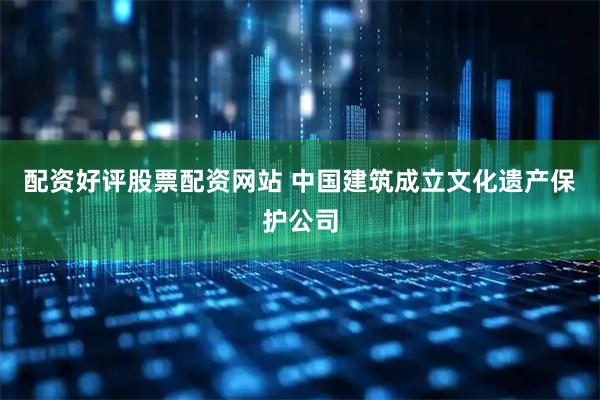 配资好评股票配资网站 中国建筑成立文化遗产保护公司