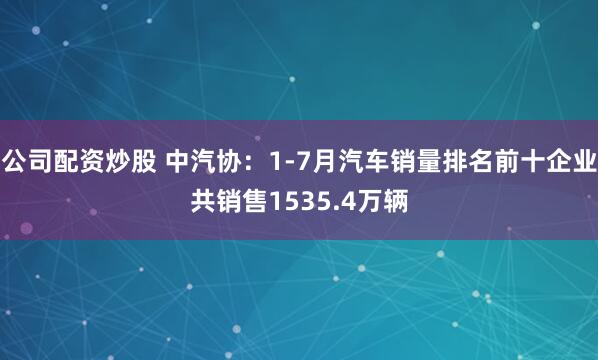 公司配资炒股 中汽协：1-7月汽车销量排名前十企业共销售1535.4万辆