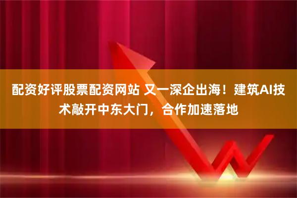 配资好评股票配资网站 又一深企出海！建筑AI技术敲开中东大门，合作加速落地