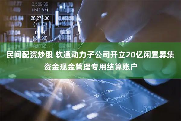民间配资炒股 软通动力子公司开立20亿闲置募集资金现金管理专用结算账户