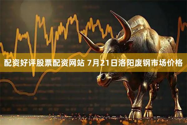 配资好评股票配资网站 7月21日洛阳废钢市场价格