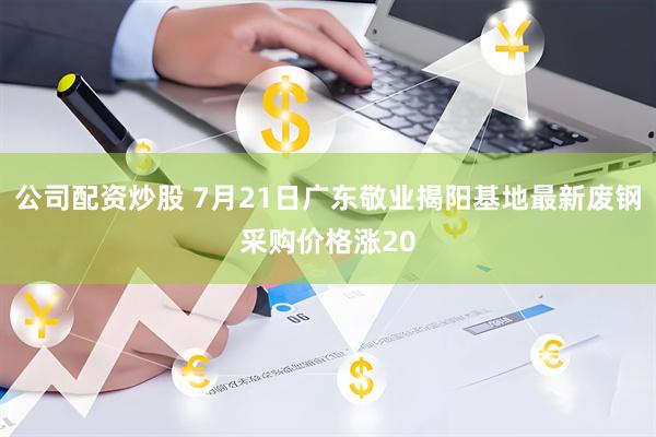 公司配资炒股 7月21日广东敬业揭阳基地最新废钢采购价格涨20