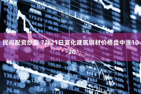 民间配资炒股 7月21日宣化建筑钢材价格盘中涨10-20