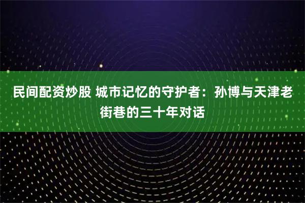 民间配资炒股 城市记忆的守护者：孙博与天津老街巷的三十年对话