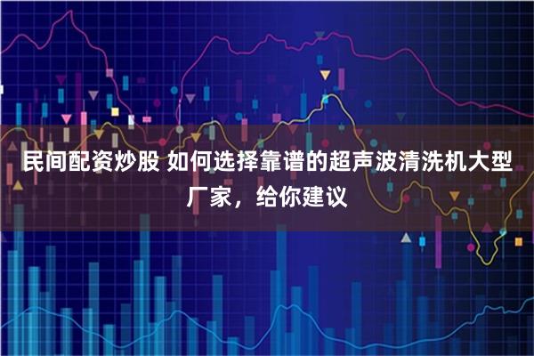 民间配资炒股 如何选择靠谱的超声波清洗机大型厂家,给你建议