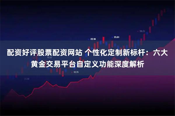 配资好评股票配资网站 个性化定制新标杆：六大黄金交易平台自定义功能深度解析