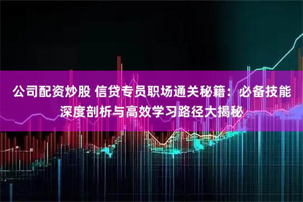公司配资炒股 信贷专员职场通关秘籍：必备技能深度剖析与高效学习路径大揭秘