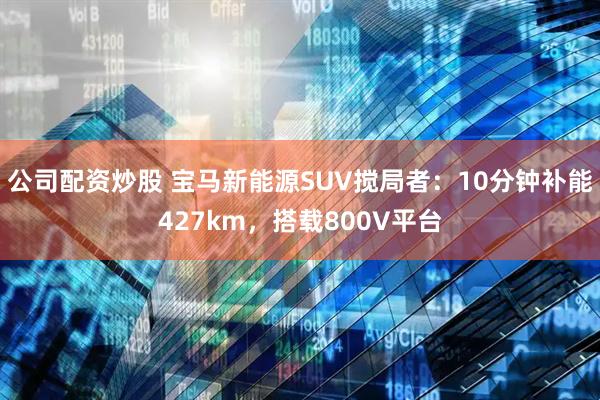 公司配资炒股 宝马新能源SUV搅局者：10分钟补能427km，搭载800V平台