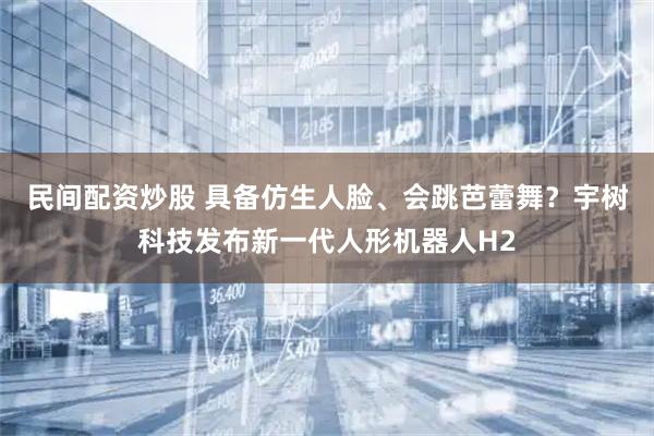 民间配资炒股 具备仿生人脸、会跳芭蕾舞？宇树科技发布新一代人形机器人H2