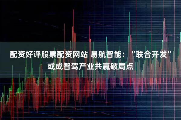 配资好评股票配资网站 易航智能：“联合开发”或成智驾产业共赢破局点