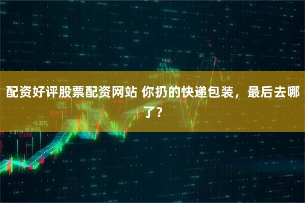 配资好评股票配资网站 你扔的快递包装，最后去哪了？
