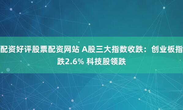 配资好评股票配资网站 A股三大指数收跌：创业板指跌2.6% 科技股领跌