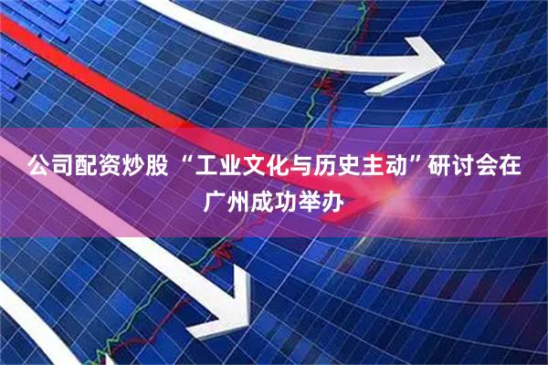 公司配资炒股 “工业文化与历史主动”研讨会在广州成功举办