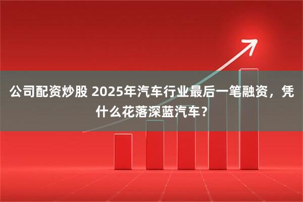 公司配资炒股 2025年汽车行业最后一笔融资，凭什么花落深蓝汽车？