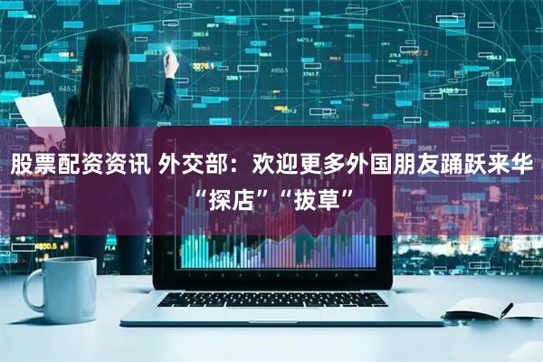 股票配资资讯 外交部：欢迎更多外国朋友踊跃来华“探店”“拔草”