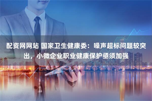 配资网网站 国家卫生健康委：噪声超标问题较突出，小微企业职业健康保护亟须加强