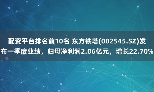配资平台排名前10名 东方铁塔(002545.SZ)发布一季度业绩，归母净利润2.06亿元，增长22.70%