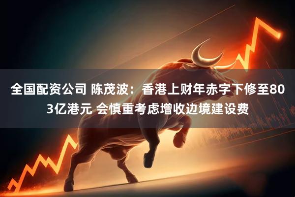 全国配资公司 陈茂波：香港上财年赤字下修至803亿港元 会慎重考虑增收边境建设费