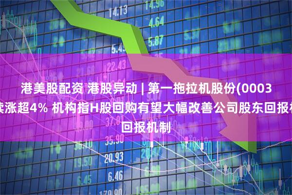 港美股配资 港股异动 | 第一拖拉机股份(00038)续涨超4% 机构指H股回购有望大幅改善公司股东回报机制