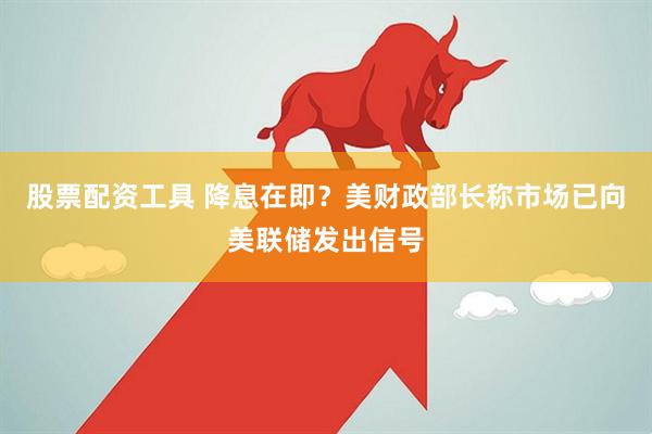 股票配资工具 降息在即？美财政部长称市场已向美联储发出信号