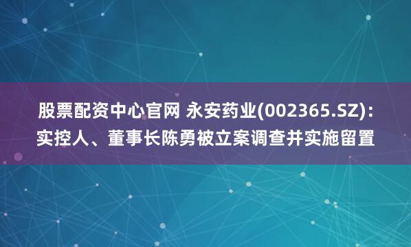 股票配资中心官网 永安药业(002365.SZ)：实控人、董事长陈勇被立案调查并实施留置