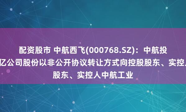 配资股市 中航西飞(000768.SZ)：中航投资拟将1.6亿公司股份以非公开协议转让方式向控股股东、实控人中航工业