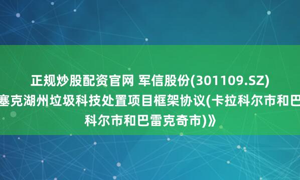 正规炒股配资官网 军信股份(301109.SZ)：签订《伊塞克湖州垃圾科技处置项目框架协议(卡拉科尔市和巴雷克奇市)》