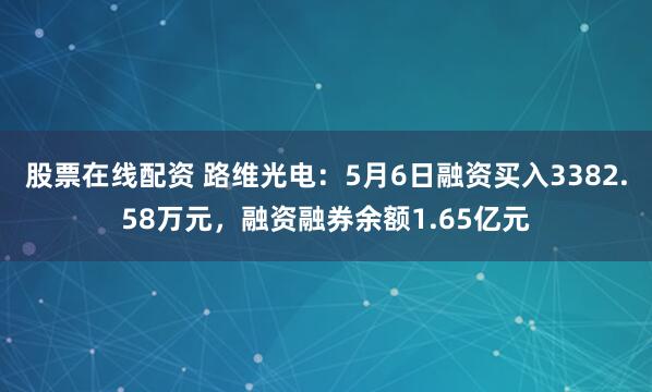 股票在线配资 路维光电：5月6日融资买入3382.58万元，融资融券余额1.65亿元