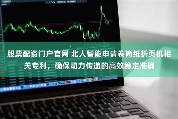 股票配资门户官网 北人智能申请卷筒纸折页机相关专利，确保动力传递的高效稳定准确