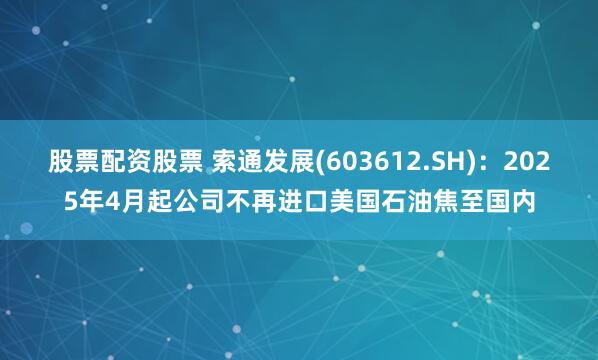 股票配资股票 索通发展(603612.SH)：2025年4月起公司不再进口美国石油焦至国内