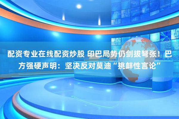 配资专业在线配资炒股 印巴局势仍剑拔弩张！巴方强硬声明：坚决反对莫迪“挑衅性言论”