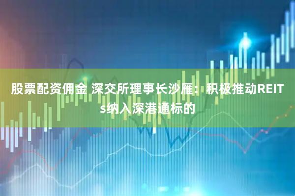 股票配资佣金 深交所理事长沙雁：积极推动REITs纳入深港通标的