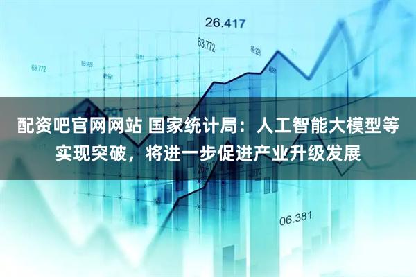 配资吧官网网站 国家统计局：人工智能大模型等实现突破，将进一步促进产业升级发展