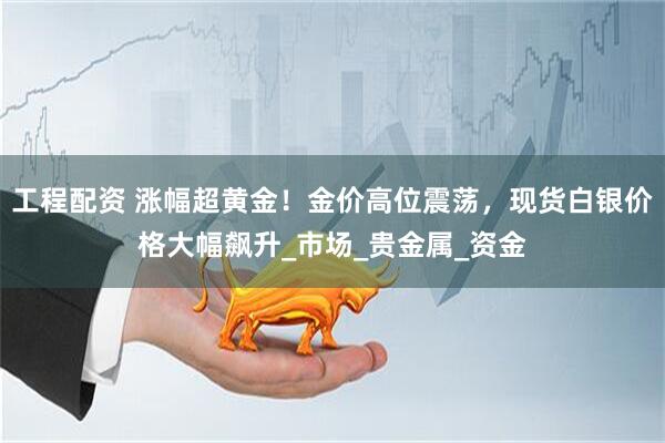 工程配资 涨幅超黄金！金价高位震荡，现货白银价格大幅飙升_市场_贵金属_资金