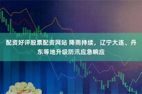 配资好评股票配资网站 降雨持续，辽宁大连、丹东等地升级防汛应急响应