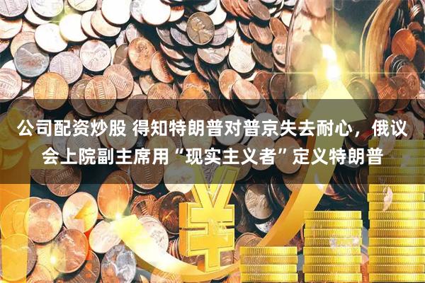 公司配资炒股 得知特朗普对普京失去耐心，俄议会上院副主席用“现实主义者”定义特朗普