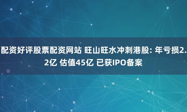 配资好评股票配资网站 旺山旺水冲刺港股: 年亏损2.2亿 估值45亿 已获IPO备案