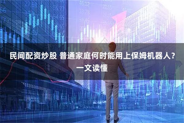 民间配资炒股 普通家庭何时能用上保姆机器人？一文读懂