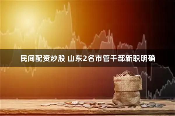 民间配资炒股 山东2名市管干部新职明确