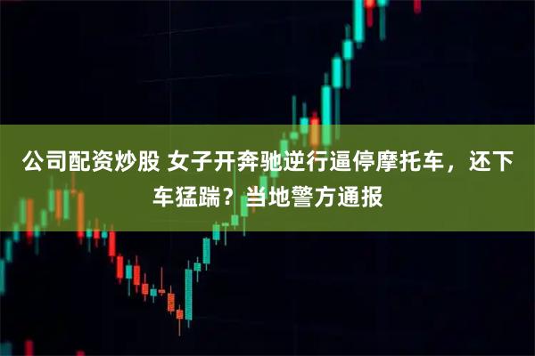 公司配资炒股 女子开奔驰逆行逼停摩托车，还下车猛踹？当地警方通报