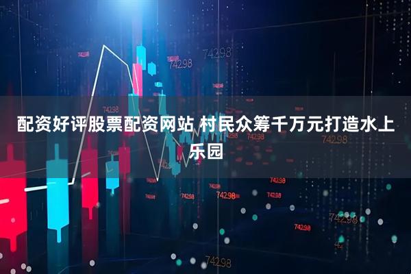 配资好评股票配资网站 村民众筹千万元打造水上乐园