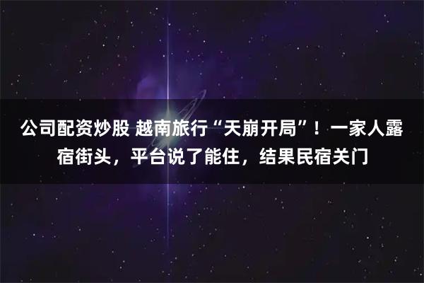 公司配资炒股 越南旅行“天崩开局”！一家人露宿街头，平台说了能住，结果民宿关门