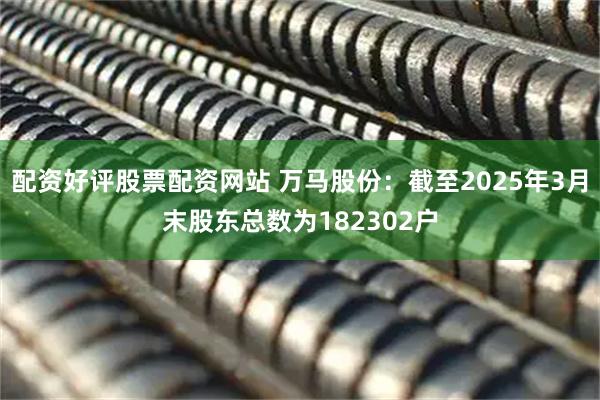 配资好评股票配资网站 万马股份：截至2025年3月末股东总数为182302户