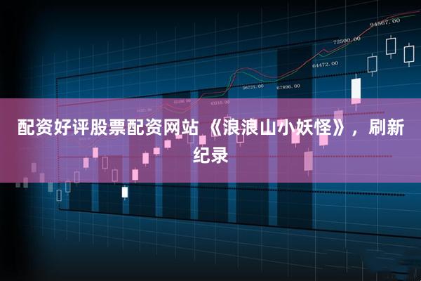 配资好评股票配资网站 《浪浪山小妖怪》，刷新纪录