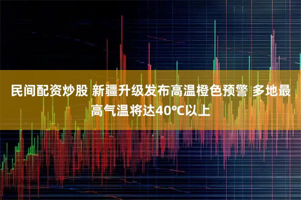 民间配资炒股 新疆升级发布高温橙色预警 多地最高气温将达40℃以上