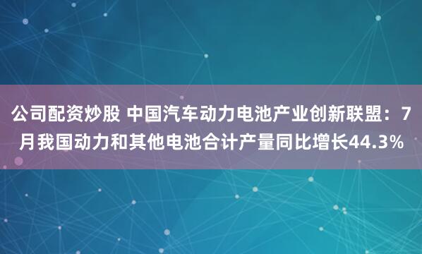 公司配资炒股 中国汽车动力电池产业创新联盟：7月我国动力和其他电池合计产量同比增长44.3%