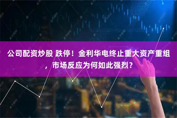 公司配资炒股 跌停！金利华电终止重大资产重组，市场反应为何如此强烈？
