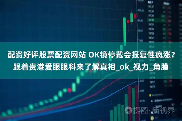 配资好评股票配资网站 OK镜停戴会报复性疯涨？跟着贵港爱眼眼科来了解真相_ok_视力_角膜