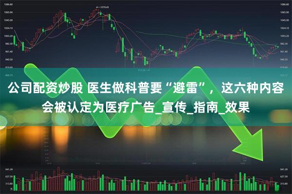 公司配资炒股 医生做科普要“避雷”，这六种内容会被认定为医疗广告_宣传_指南_效果