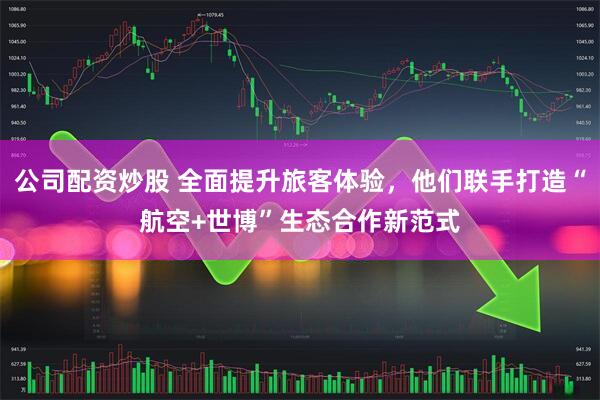 公司配资炒股 全面提升旅客体验，他们联手打造“航空+世博”生态合作新范式